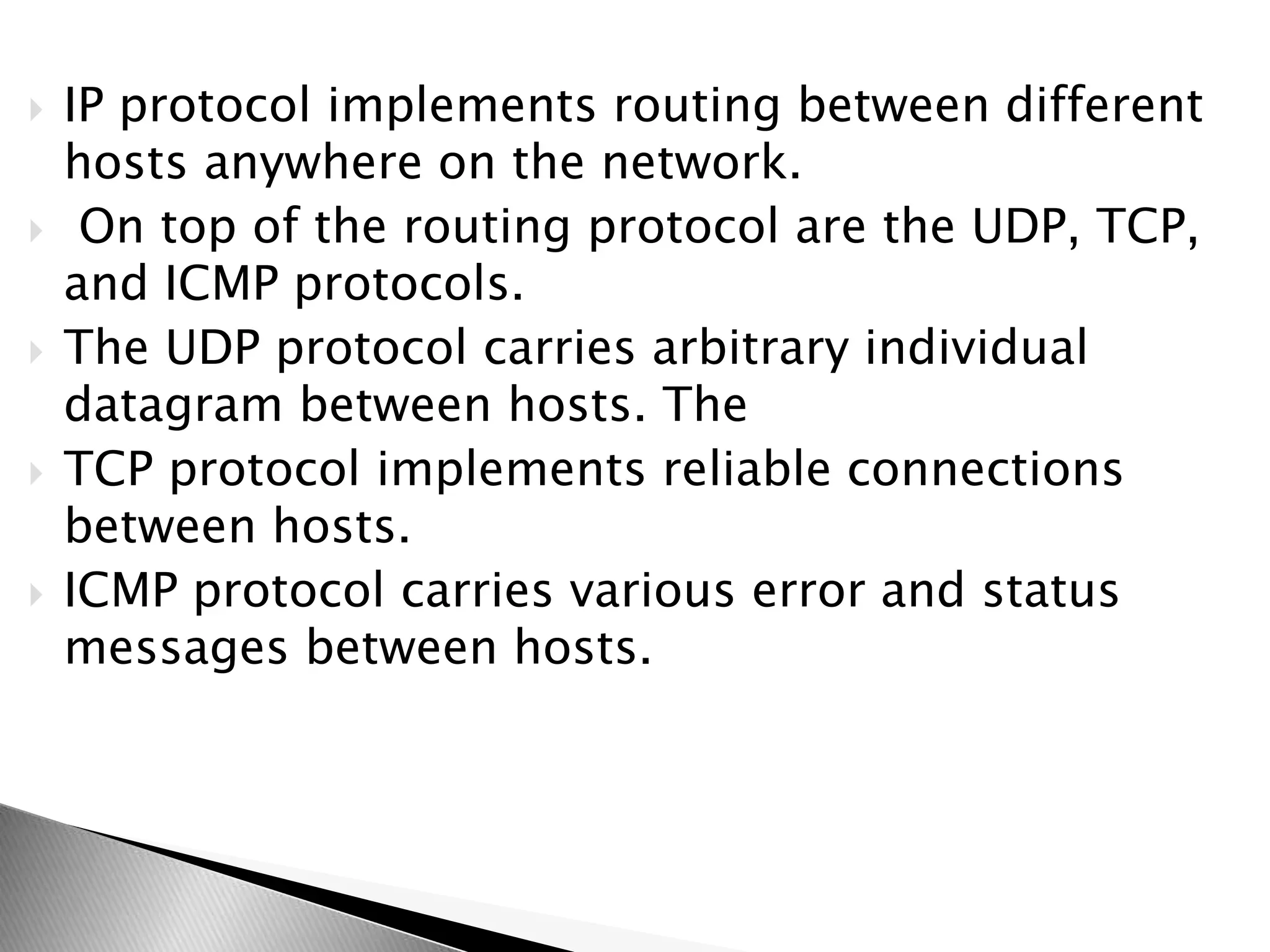  IP protocol implements routing between different
hosts anywhere on the network.
 On top of the routing protocol are the UDP, TCP,
and ICMP protocols.
 The UDP protocol carries arbitrary individual
datagram between hosts. The
 TCP protocol implements reliable connections
between hosts.
 ICMP protocol carries various error and status
messages between hosts.
 
