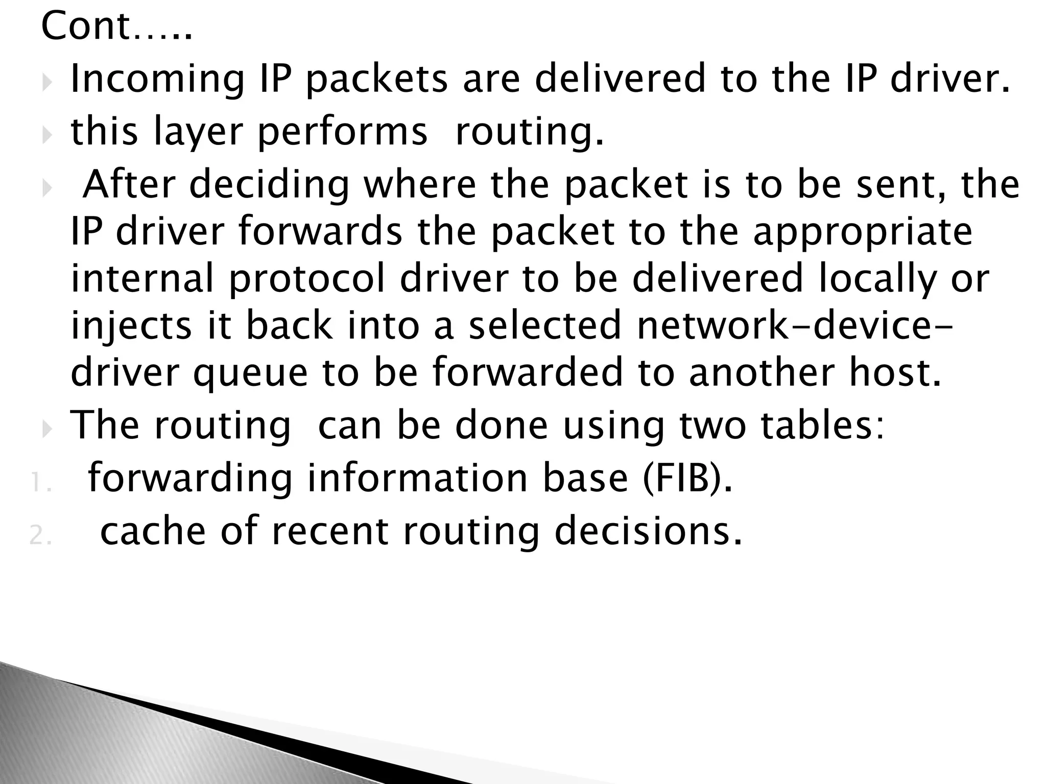 Cont…..
 Incoming IP packets are delivered to the IP driver.
 this layer performs routing.
 After deciding where the packet is to be sent, the
IP driver forwards the packet to the appropriate
internal protocol driver to be delivered locally or
injects it back into a selected network-device-
driver queue to be forwarded to another host.
 The routing can be done using two tables:
1. forwarding information base (FIB).
2. cache of recent routing decisions.
 