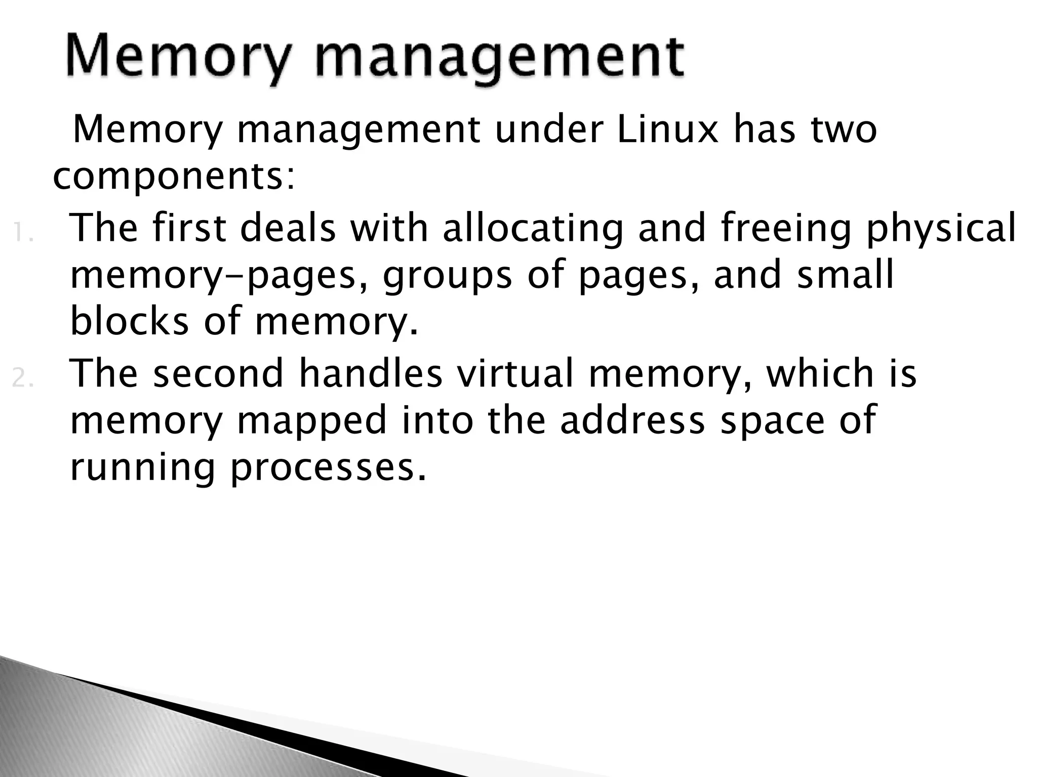 Memory management under Linux has two
components:
1. The first deals with allocating and freeing physical
memory-pages, groups of pages, and small
blocks of memory.
2. The second handles virtual memory, which is
memory mapped into the address space of
running processes.
 