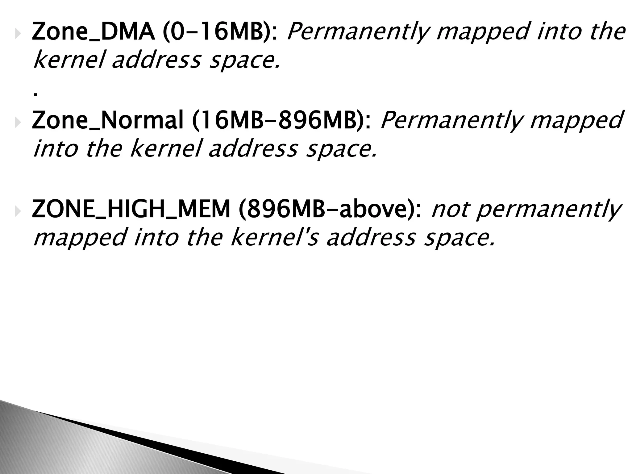  Zone_DMA (0-16MB): Permanently mapped into the
kernel address space.
.
 Zone_Normal (16MB-896MB): Permanently mapped
into the kernel address space.
 ZONE_HIGH_MEM (896MB-above): not permanently
mapped into the kernel's address space.
 
