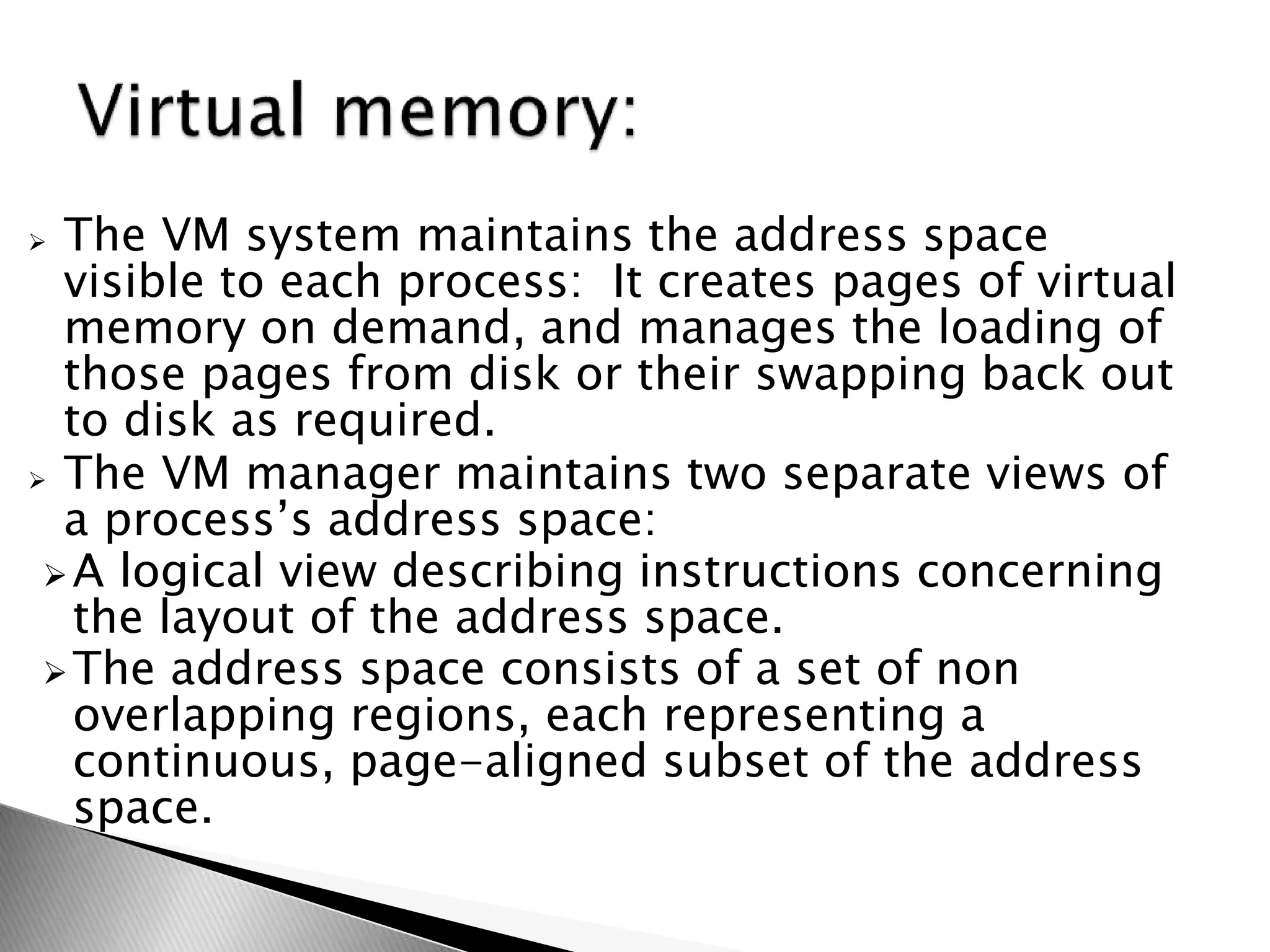  The VM system maintains the address space
visible to each process: It creates pages of virtual
memory on demand, and manages the loading of
those pages from disk or their swapping back out
to disk as required.
 The VM manager maintains two separate views of
a process’s address space:
A logical view describing instructions concerning
the layout of the address space.
The address space consists of a set of non
overlapping regions, each representing a
continuous, page-aligned subset of the address
space.
 