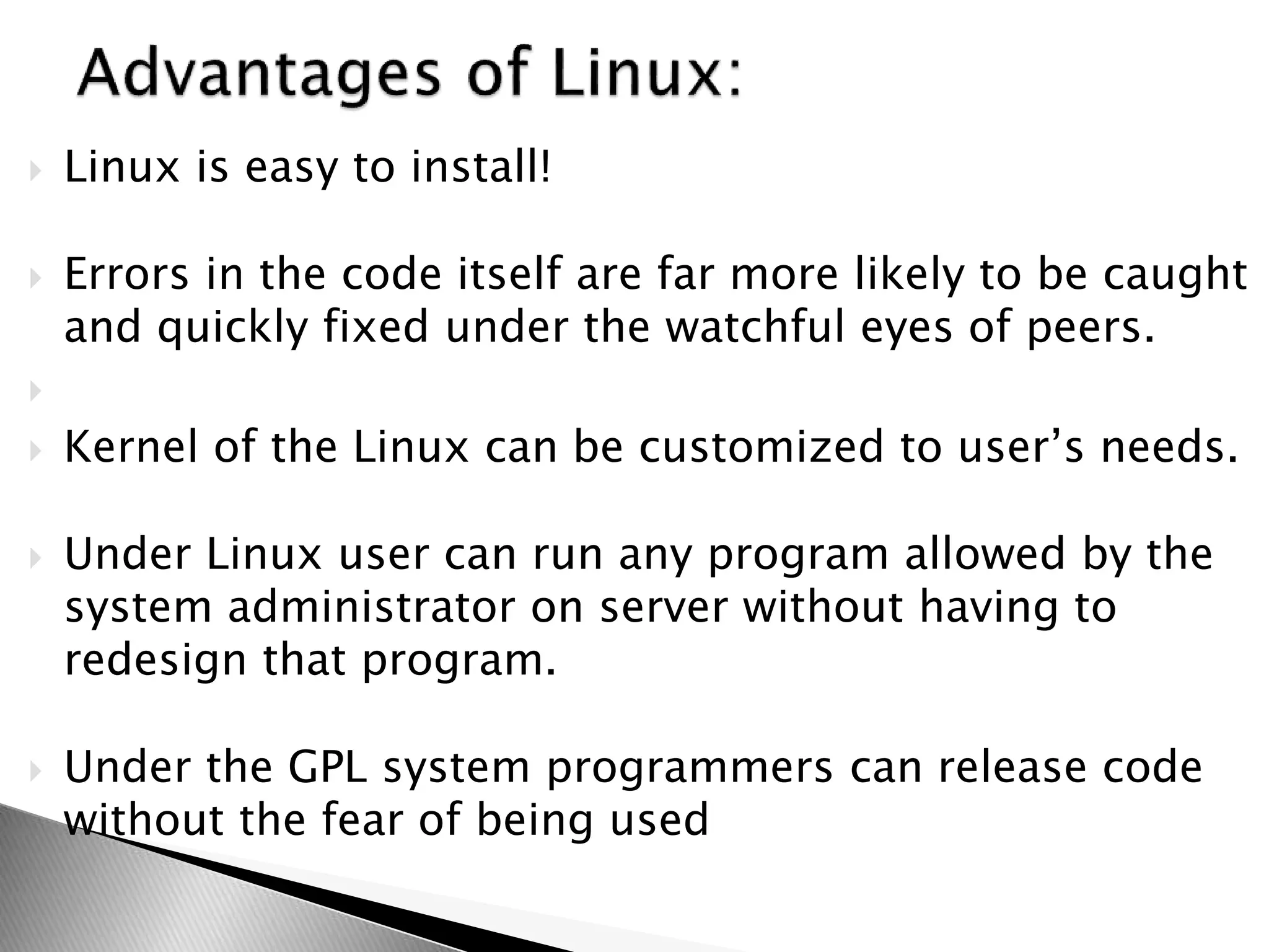 Linux is easy to install!
 Errors in the code itself are far more likely to be caught
and quickly fixed under the watchful eyes of peers.

 Kernel of the Linux can be customized to user’s needs.
 Under Linux user can run any program allowed by the
system administrator on server without having to
redesign that program.
 Under the GPL system programmers can release code
without the fear of being used
 