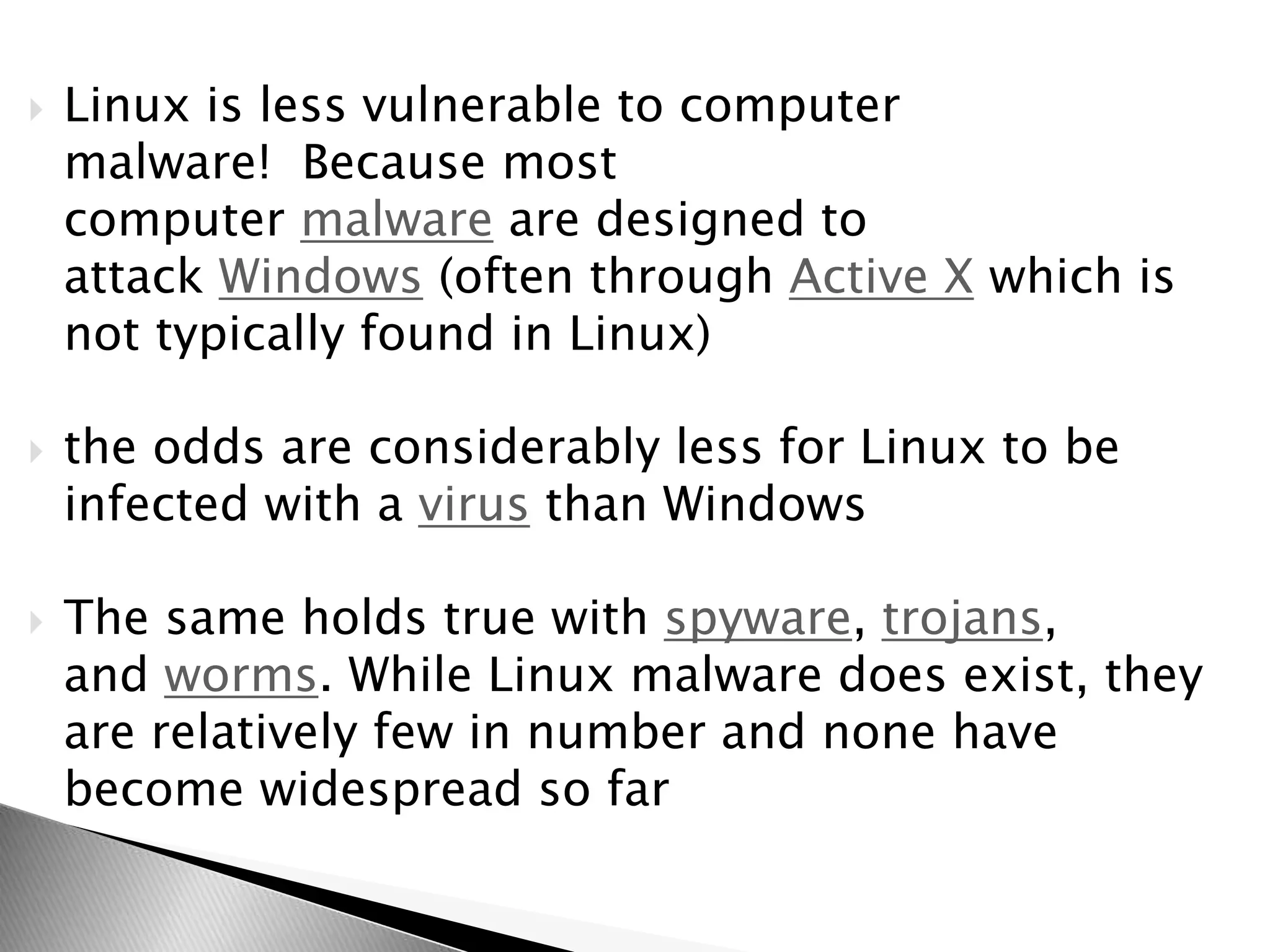  Linux is less vulnerable to computer
malware! Because most
computer malware are designed to
attack Windows (often through Active X which is
not typically found in Linux)
 the odds are considerably less for Linux to be
infected with a virus than Windows
 The same holds true with spyware, trojans,
and worms. While Linux malware does exist, they
are relatively few in number and none have
become widespread so far
 