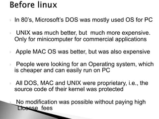  In 80’s, Microsoft’s DOS was mostly used OS for PC
 UNIX was much better, but much more expensive.
Only for minicomputer for commercial applications
 Apple MAC OS was better, but was also expensive
 People were looking for an Operating system, which
is cheaper and can easily run on PC
 All DOS, MAC and UNIX were proprietary, i.e., the
source code of their kernel was protected
 No modification was possible without paying high
License fees
 