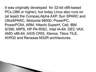  It was originally developed for 32-bit x86-based
PCs (386 or higher), but today Linux also runs on
(at least) the Compaq Alpha AXP, Sun SPARC and
UltraSPARC, Motorola 68000, PowerPC,
PowerPC64, ARM, Hitachi SuperH, Cell, IBM
S/390, MIPS, HP PA-RISC, Intel IA-64, DEC VAX,
AMD x86-64, AXIS CRIS, Xtensa, Tilera TILE,
AVR32 and Renesas M32R architectures.
 
