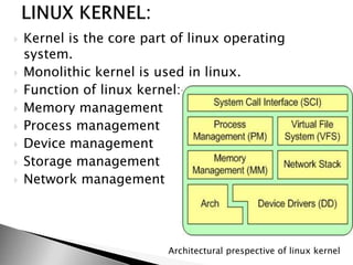  Kernel is the core part of linux operating
system.
 Monolithic kernel is used in linux.
 Function of linux kernel:-
 Memory management
 Process management
 Device management
 Storage management
 Network management
Architectural prespective of linux kernel
 