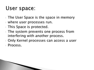  The User Space is the space in memory
 where user processes run.
 This Space is protected.
 The system prevents one process from
interfering with another process.
 Only Kernel processes can access a user
 Process.
 