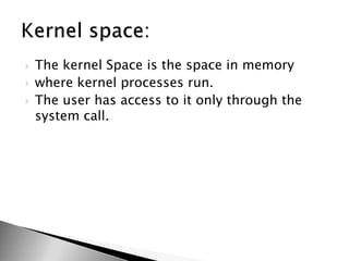  The kernel Space is the space in memory
 where kernel processes run.
 The user has access to it only through the
system call.
 