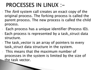  The fork system call creates an exact copy of the
original process. The forking process is called the
parent process. The new process is called the child
process.
 Each process has a unique identifier (Process ID).
 Each process is represented by a task_struct data
structure.
 The task_vector is an array of pointers to every
task_struct data structure in the system.
 This means that the maximum number of
processes in the system is limited by the size of
the task vector.
 