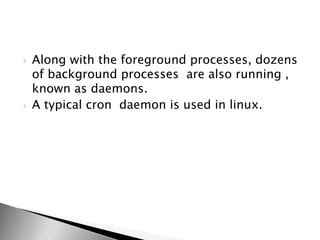  Along with the foreground processes, dozens
of background processes are also running ,
known as daemons.
 A typical cron daemon is used in linux.
 