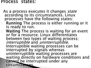 As a process executes it changes state
according to its circumstances. Linux
processes have the following states:
1. Running The process is either running or it
is ready to run.
2. Waiting The process is waiting for an event
or for a resource. Linux differentiates
between two types of waiting process;
interruptible and uninterruptible.
Interruptible waiting processes can be
interrupted by signals whereas
uninterruptible waiting processes are
waiting directly on hardware conditions and
cannot be interrupted under any
circumstances.
 