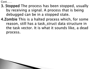 Cont……
3. Stopped The process has been stopped, usually
by receiving a signal. A process that is being
debugged can be in a stopped state.
4.Zombie This is a halted process which, for some
reason, still has a task_struct data structure in
the task vector. It is what it sounds like, a dead
process.
 