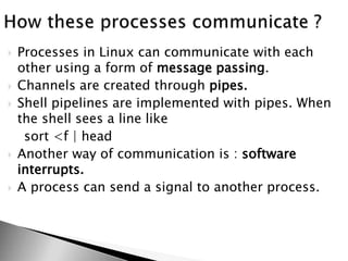  Processes in Linux can communicate with each
other using a form of message passing.
 Channels are created through pipes.
 Shell pipelines are implemented with pipes. When
the shell sees a line like
sort <f | head
 Another way of communication is : software
interrupts.
 A process can send a signal to another process.
 