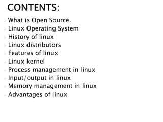  What is Open Source.
 Linux Operating System
 History of linux
 Linux distributors
 Features of linux
 Linux kernel
 Process management in linux
 Input/output in linux
 Memory management in linux
 Advantages of linux
 