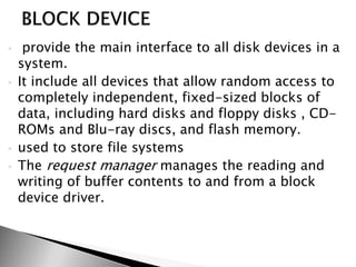  provide the main interface to all disk devices in a
system.
 It include all devices that allow random access to
completely independent, fixed-sized blocks of
data, including hard disks and floppy disks , CD-
ROMs and Blu-ray discs, and flash memory.
 used to store file systems
 The request manager manages the reading and
writing of buffer contents to and from a block
device driver.
 