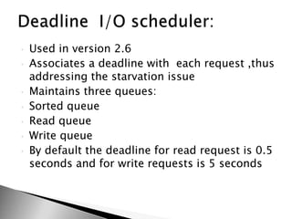 • Used in version 2.6
• Associates a deadline with each request ,thus
addressing the starvation issue
• Maintains three queues:
• Sorted queue
• Read queue
• Write queue
• By default the deadline for read request is 0.5
seconds and for write requests is 5 seconds
 
