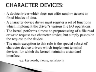  A device driver which does not offer random access to
fixed blocks of data.
 A character device driver must register a set of functions
which implement the driver’s various file I/O operations.
 The kernel performs almost no preprocessing of a file read
or write request to a character device, but simply passes on
the request to the device.
 The main exception to this rule is the special subset of
character device drivers which implement terminal
devices, for which the kernel maintains a standard
interface.
e.g. keyboards, mouse, serial ports
 