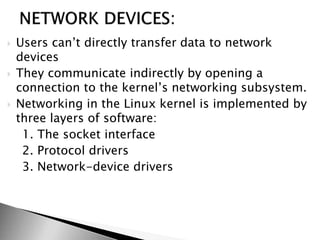  Users can’t directly transfer data to network
devices
 They communicate indirectly by opening a
connection to the kernel’s networking subsystem.
 Networking in the Linux kernel is implemented by
three layers of software:
1. The socket interface
2. Protocol drivers
3. Network-device drivers
 