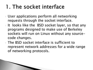  User applications perform all networking
requests through the socket interface.
 It looks like the BSD socket layer, so that any
programs designed to make use of Berkeley
sockets will run on Linux without any source-
code changes.
 The BSD socket interface is sufficient to
represent network addresses for a wide range
of networking protocols.
 