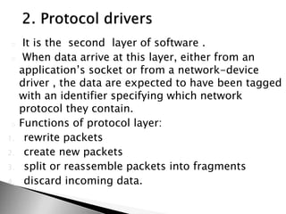 o It is the second layer of software .
o When data arrive at this layer, either from an
application’s socket or from a network-device
driver , the data are expected to have been tagged
with an identifier specifying which network
protocol they contain.
o Functions of protocol layer:
1. rewrite packets
2. create new packets
3. split or reassemble packets into fragments
4. discard incoming data.
 