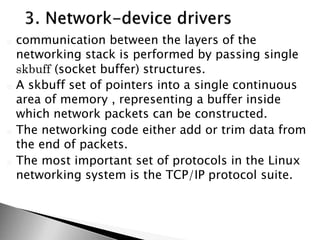 o communication between the layers of the
networking stack is performed by passing single
skbuff (socket buffer) structures.
o A skbuff set of pointers into a single continuous
area of memory , representing a buffer inside
which network packets can be constructed.
o The networking code either add or trim data from
the end of packets.
o The most important set of protocols in the Linux
networking system is the TCP/IP protocol suite.
 