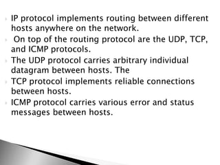  IP protocol implements routing between different
hosts anywhere on the network.
 On top of the routing protocol are the UDP, TCP,
and ICMP protocols.
 The UDP protocol carries arbitrary individual
datagram between hosts. The
 TCP protocol implements reliable connections
between hosts.
 ICMP protocol carries various error and status
messages between hosts.
 