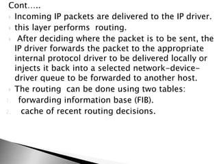 Cont…..
 Incoming IP packets are delivered to the IP driver.
 this layer performs routing.
 After deciding where the packet is to be sent, the
IP driver forwards the packet to the appropriate
internal protocol driver to be delivered locally or
injects it back into a selected network-device-
driver queue to be forwarded to another host.
 The routing can be done using two tables:
1. forwarding information base (FIB).
2. cache of recent routing decisions.
 