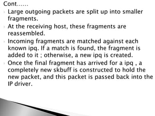 Cont……
 Large outgoing packets are split up into smaller
fragments.
 At the receiving host, these fragments are
reassembled.
 Incoming fragments are matched against each
known ipq. If a match is found, the fragment is
added to it ; otherwise, a new ipq is created.
 Once the final fragment has arrived for a ipq , a
completely new skbuff is constructed to hold the
new packet, and this packet is passed back into the
IP driver.
 