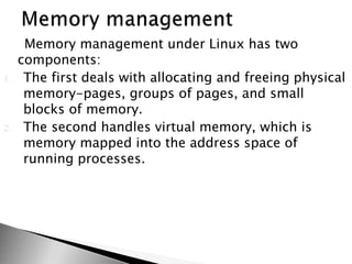 Memory management under Linux has two
components:
1. The first deals with allocating and freeing physical
memory-pages, groups of pages, and small
blocks of memory.
2. The second handles virtual memory, which is
memory mapped into the address space of
running processes.
 