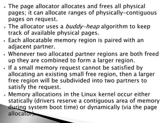  The page allocator allocates and frees all physical
pages; it can allocate ranges of physically-contiguous
pages on request.
 The allocator uses a buddy-heap algorithm to keep
track of available physical pages.
 Each allocatable memory region is paired with an
adjacent partner.
 Whenever two allocated partner regions are both freed
up they are combined to form a larger region.
 If a small memory request cannot be satisfied by
allocating an existing small free region, then a larger
free region will be subdivided into two partners to
satisfy the request.
 Memory allocations in the Linux kernel occur either
statically (drivers reserve a contiguous area of memory
during system boot time) or dynamically (via the page
allocator).
 