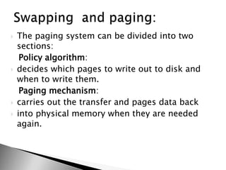  The paging system can be divided into two
sections:
Policy algorithm:
 decides which pages to write out to disk and
when to write them.
Paging mechanism:
 carries out the transfer and pages data back
 into physical memory when they are needed
again.
 