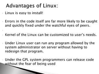  Linux is easy to install!
 Errors in the code itself are far more likely to be caught
and quickly fixed under the watchful eyes of peers.

 Kernel of the Linux can be customized to user’s needs.
 Under Linux user can run any program allowed by the
system administrator on server without having to
redesign that program.
 Under the GPL system programmers can release code
without the fear of being used
 