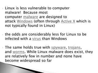  Linux is less vulnerable to computer
malware! Because most
computer malware are designed to
attack Windows (often through Active X which is
not typically found in Linux)
 the odds are considerably less for Linux to be
infected with a virus than Windows
 The same holds true with spyware, trojans,
and worms. While Linux malware does exist, they
are relatively few in number and none have
become widespread so far
 
