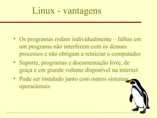 Linux - vantagens Os programas rodam individualmente – falhas em um programa não interferem com os demais processos e não obrigam a reiniciar o computador Suporte, programas e documentação livre, de graça e em grande volume disponível na internet Pode ser instalado junto com outros sistemas operacionais 