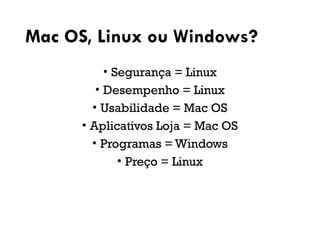 Mac OS, Linux ou Windows?
• Segurança = Linux
• Desempenho = Linux
• Usabilidade = Mac OS
• Aplicativos Loja = Mac OS
• Programas = Windows
• Preço = Linux
 