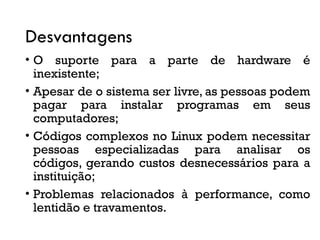 Desvantagens
• O suporte para a parte de hardware é
inexistente;
• Apesar de o sistema ser livre, as pessoas podem
pagar para instalar programas em seus
computadores;
• Códigos complexos no Linux podem necessitar
pessoas especializadas para analisar os
códigos, gerando custos desnecessários para a
instituição;
• Problemas relacionados à performance, como
lentidão e travamentos.
 