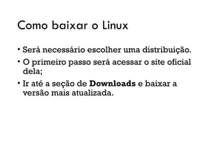 Como baixar o Linux
• Será necessário escolher uma distribuição.
• O primeiro passo será acessar o site oficial
dela;
• Ir até a seção de Downloads e baixar a
versão mais atualizada.
 