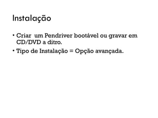 Instalação
• Criar um Pendriver bootável ou gravar em
CD/DVD a ditro.
• Tipo de Instalação = Opção avançada.
 