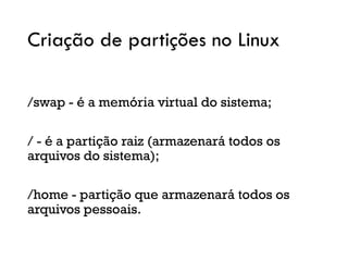 Criação de partições no Linux
/swap - é a memória virtual do sistema;
/ - é a partição raiz (armazenará todos os
arquivos do sistema);
/home - partição que armazenará todos os
arquivos pessoais.
 
