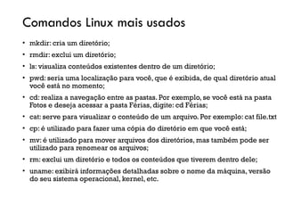 Comandos Linux mais usados
• mkdir: cria um diretório;
• rmdir: exclui um diretório;
• ls: visualiza conteúdos existentes dentro de um diretório;
• pwd: seria uma localização para você, que é exibida, de qual diretório atual
você está no momento;
• cd: realiza a navegação entre as pastas. Por exemplo, se você está na pasta
Fotos e deseja acessar a pasta Férias, digite: cd Férias;
• cat: serve para visualizar o conteúdo de um arquivo. Por exemplo: cat file.txt
• cp: é utilizado para fazer uma cópia do diretório em que você está;
• mv: é utilizado para mover arquivos dos diretórios, mas também pode ser
utilizado para renomear os arquivos;
• rm: exclui um diretório e todos os conteúdos que tiverem dentro dele;
• uname: exibirá informações detalhadas sobre o nome da máquina, versão
do seu sistema operacional, kernel, etc.
 