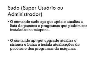 Sudo (Super Usuário ou
Administrador)
• O comando sudo apt-get update atualiza a
lista de pacotes e programas que podem ser
instalados na máquina.
• O comando apt-get upgrade atualiza o
sistema e baixa e instala atualizações de
pacotes e dos programas da máquina.
 