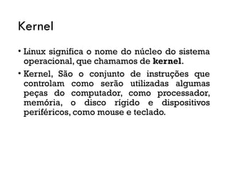 Kernel
• Linux significa o nome do núcleo do sistema
operacional, que chamamos de kernel.
• Kernel, São o conjunto de instruções que
controlam como serão utilizadas algumas
peças do computador, como processador,
memória, o disco rígido e dispositivos
periféricos, como mouse e teclado.
 