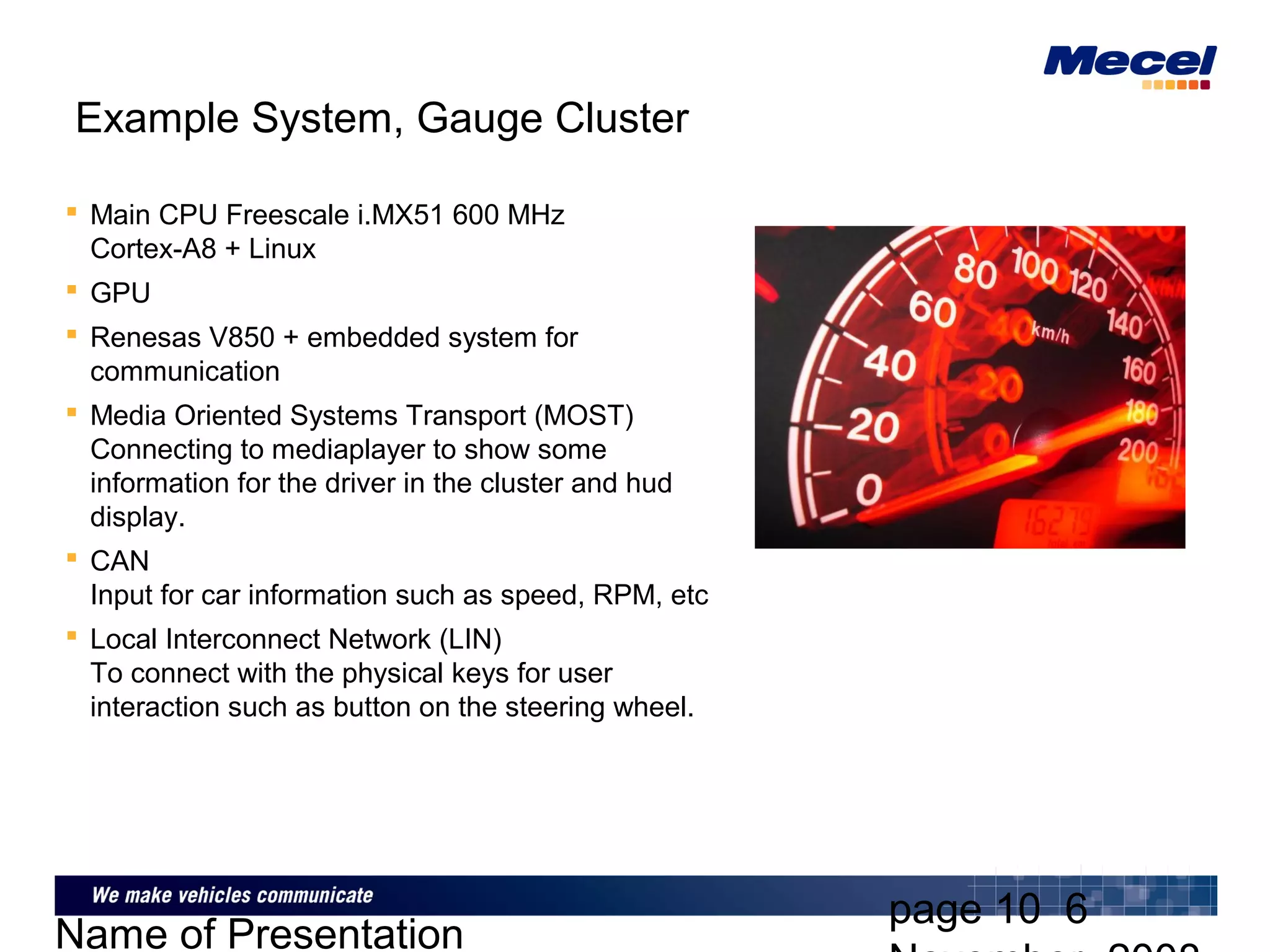 page 10 6
Name of Presentation
Example System, Gauge Cluster
 Main CPU Freescale i.MX51 600 MHz
Cortex-A8 + Linux
 GPU
 Renesas V850 + embedded system for
communication
 Media Oriented Systems Transport (MOST)
Connecting to mediaplayer to show some
information for the driver in the cluster and hud
display.
 CAN
Input for car information such as speed, RPM, etc
 Local Interconnect Network (LIN)
To connect with the physical keys for user
interaction such as button on the steering wheel.
 