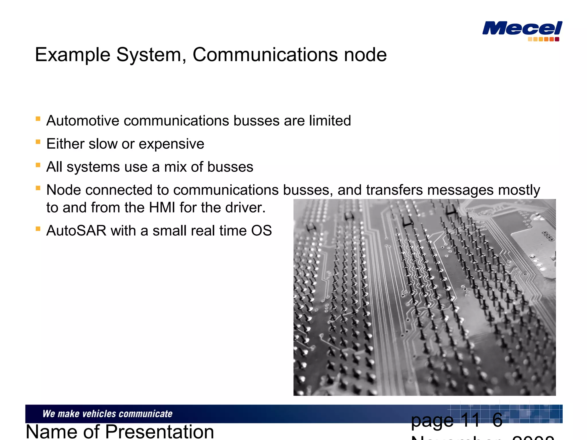 page 11 6
Name of Presentation
Example System, Communications node
 Automotive communications busses are limited
 Either slow or expensive
 All systems use a mix of busses
 Node connected to communications busses, and transfers messages mostly
to and from the HMI for the driver.
 AutoSAR with a small real time OS
 