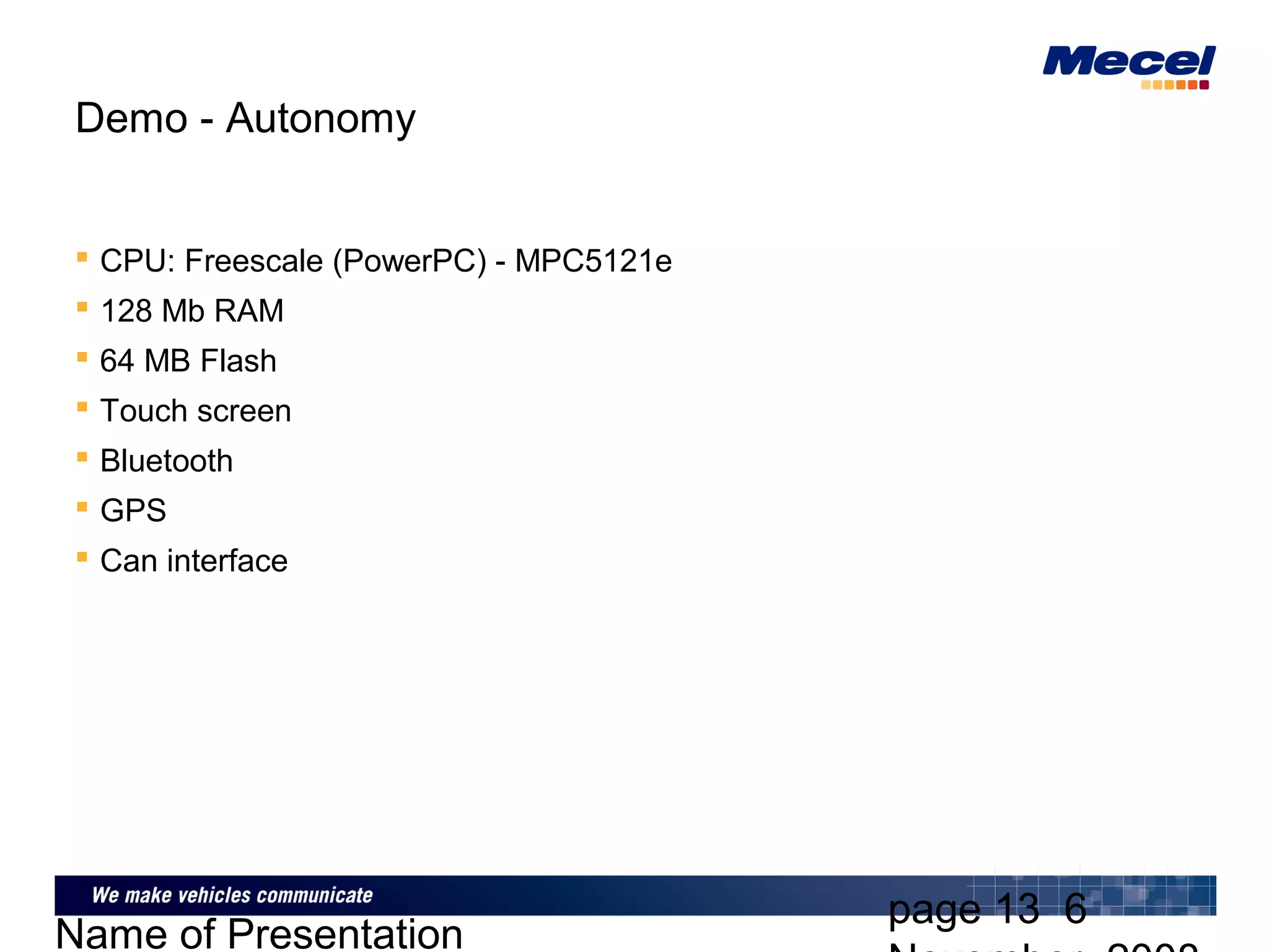 page 13 6
Name of Presentation
Demo - Autonomy
 CPU: Freescale (PowerPC) - MPC5121e
 128 Mb RAM
 64 MB Flash
 Touch screen
 Bluetooth
 GPS
 Can interface
 