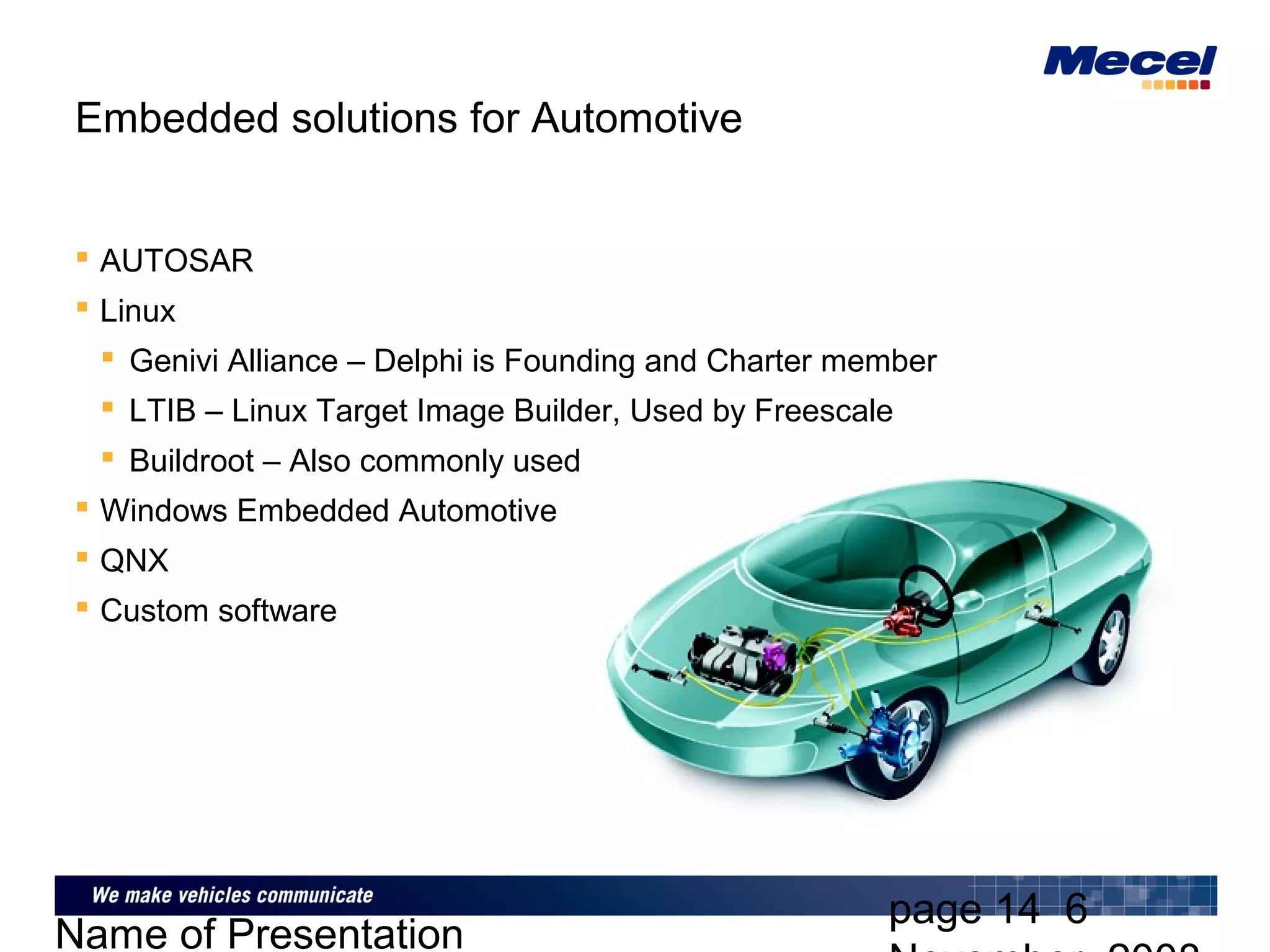 page 14 6
Name of Presentation
Embedded solutions for Automotive
 AUTOSAR
 Linux
 Genivi Alliance – Delphi is Founding and Charter member
 LTIB – Linux Target Image Builder, Used by Freescale
 Buildroot – Also commonly used
 Windows Embedded Automotive
 QNX
 Custom software
 