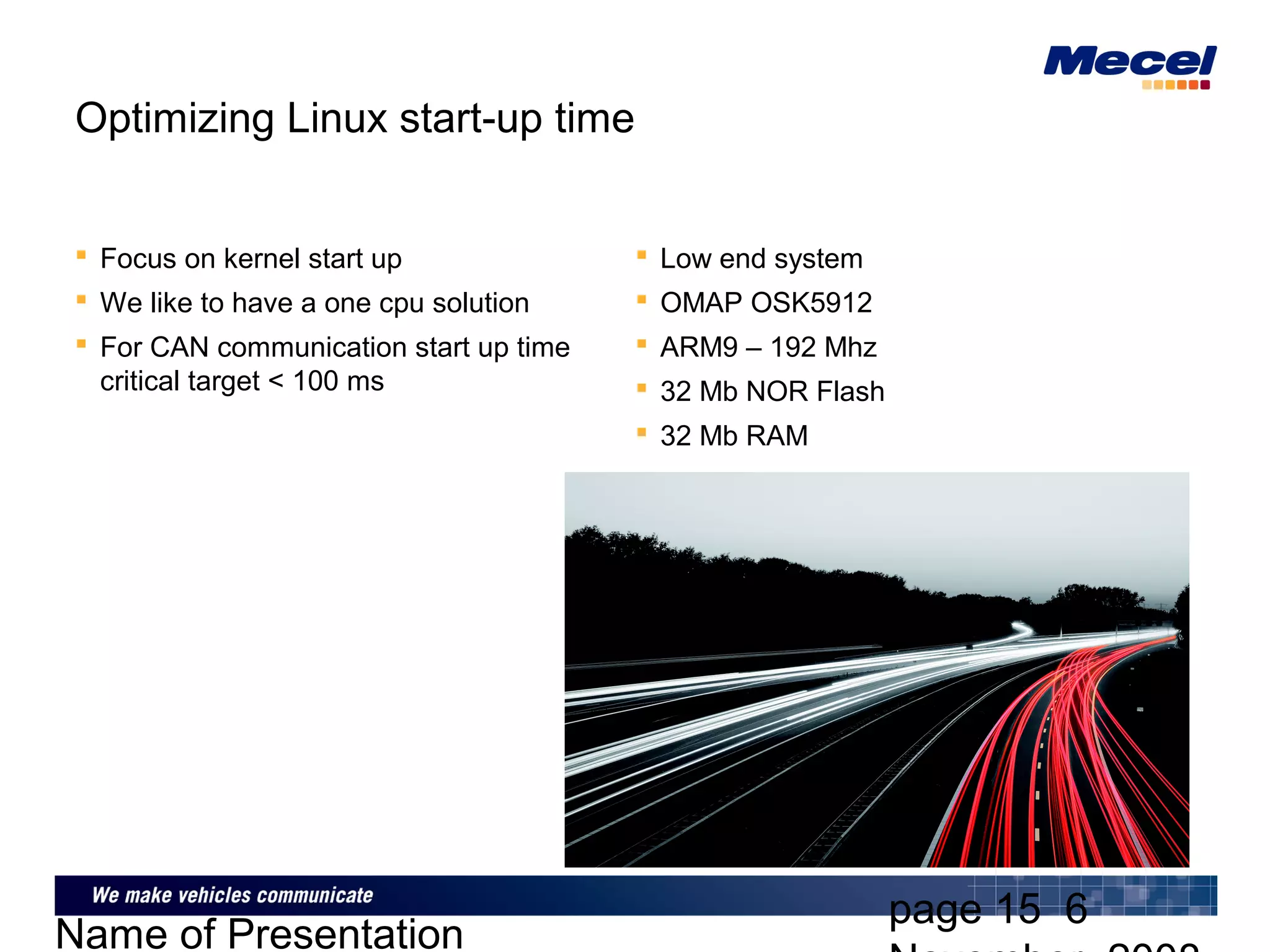 page 15 6
Name of Presentation
Optimizing Linux start-up time
 Focus on kernel start up
 We like to have a one cpu solution
 For CAN communication start up time
critical target < 100 ms
 Low end system
 OMAP OSK5912
 ARM9 – 192 Mhz
 32 Mb NOR Flash
 32 Mb RAM
 