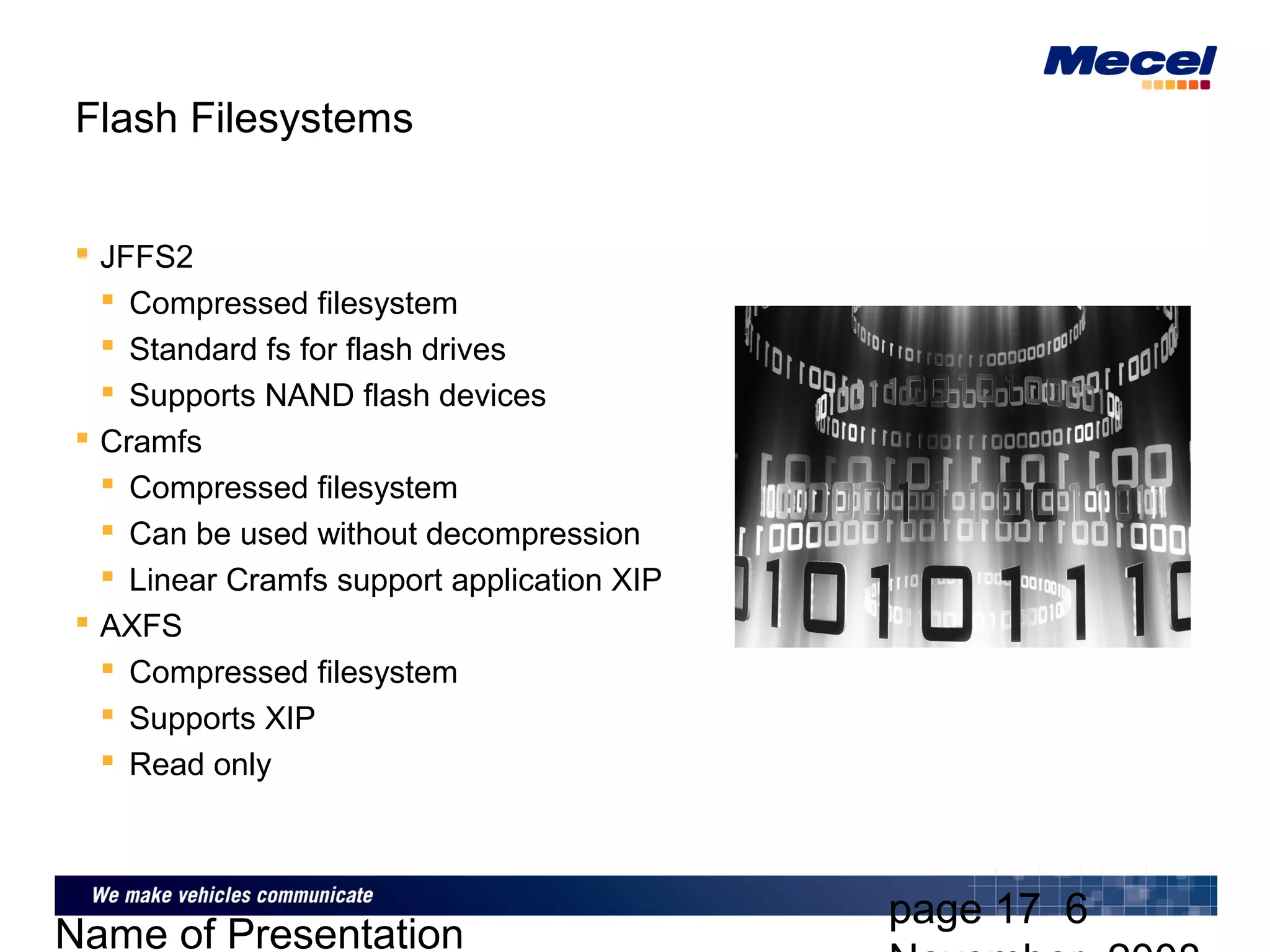 page 17 6
Name of Presentation
Flash Filesystems
 JFFS2
 Compressed filesystem
 Standard fs for flash drives
 Supports NAND flash devices
 Cramfs
 Compressed filesystem
 Can be used without decompression
 Linear Cramfs support application XIP
 AXFS
 Compressed filesystem
 Supports XIP
 Read only
 