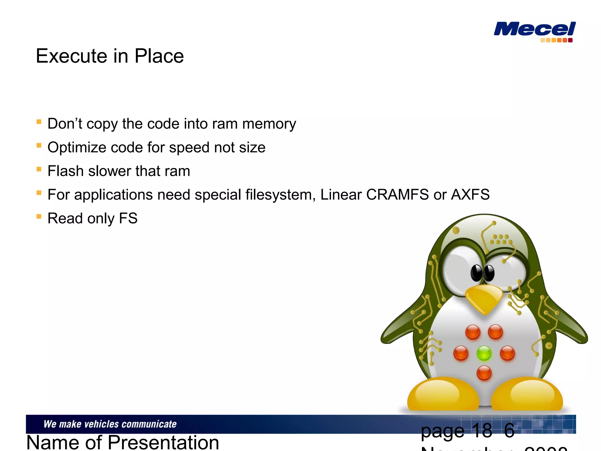 page 18 6
Name of Presentation
Execute in Place
 Don’t copy the code into ram memory
 Optimize code for speed not size
 Flash slower that ram
 For applications need special filesystem, Linear CRAMFS or AXFS
 Read only FS
 
