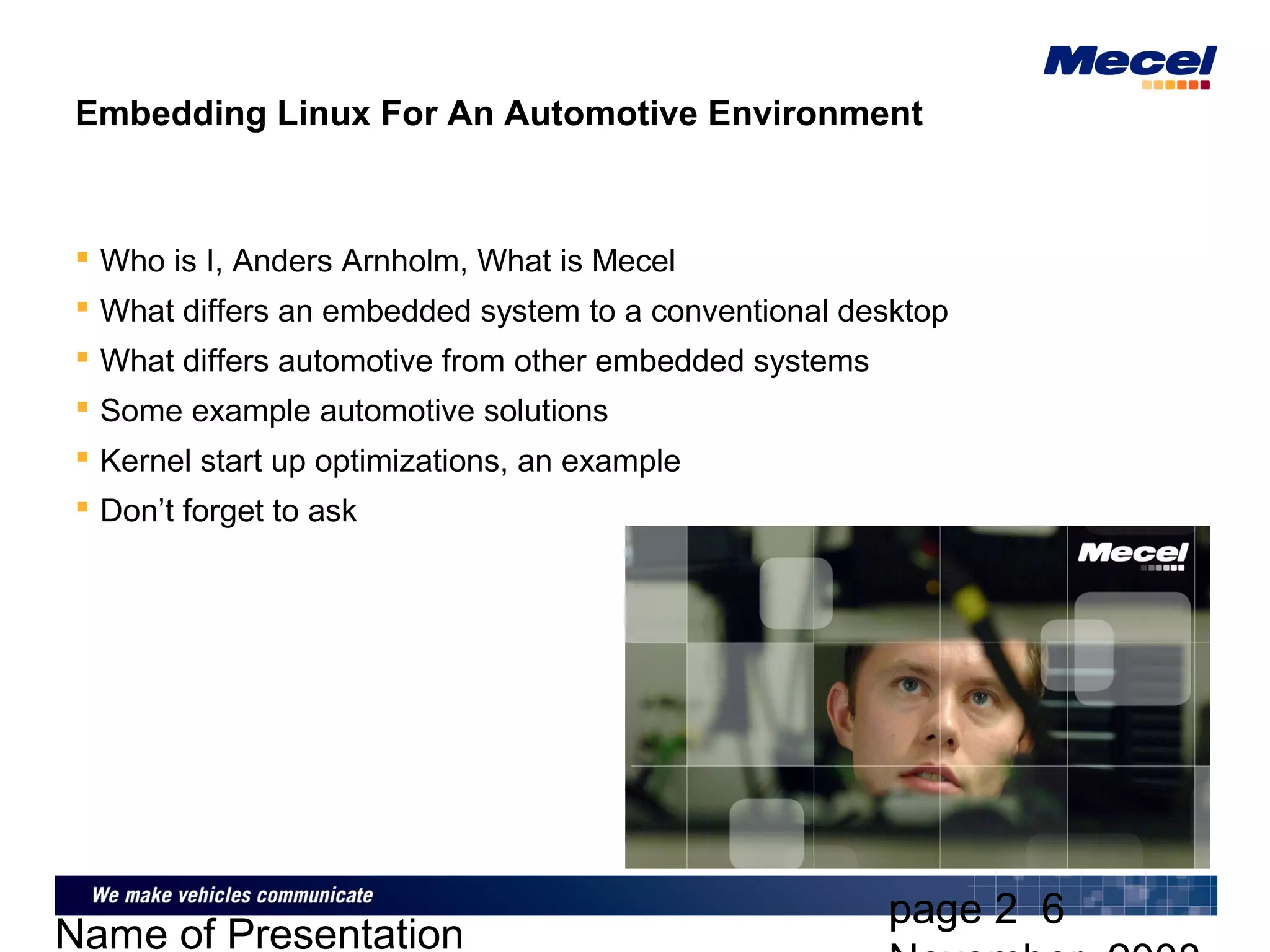 page 2 6
Name of Presentation
Embedding Linux For An Automotive Environment
 Who is I, Anders Arnholm, What is Mecel
 What differs an embedded system to a conventional desktop
 What differs automotive from other embedded systems
 Some example automotive solutions
 Kernel start up optimizations, an example
 Don’t forget to ask
 